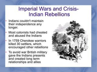 Imperial Wars and Crisis-  Indian Rebellions Indians couldn't maintain their independence any longer. Most colonists had cheated and abused the Indians In 1759 Cherokee warriors killed 30 settlers, which encouraged other rebellions To avoid war British military gave the Indians presents and created long term relationships and allies 