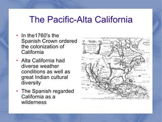 The Pacific-Alta California In the1760's the Spanish Crown ordered the colonization of California Alta California had diverse weather conditions as well as great Indian cultural diversity The Spanish regarded California as a wilderness 