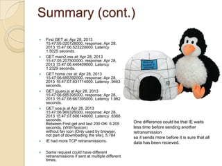 Summary (cont.)
 First GET at: Apr 28, 2013
15:47:05.020728000, response: Apr 28,
2013 15:47:06.523220000. Latency
1.5025 seconds.
 GET main2.css at: Apr 28, 2013
15:47:05.207500000, response: Apr 28,
2013 15:47:06.440409000. Latency
1.2329 seconds.
 GET home.css at: Apr 28, 2013
15:47:06.685392000, response: Apr 28,
2013 15:47:07.631714000. Latency .9463
seconds.
 GET jquery.js at Apr 28, 2013
15:47:06.685395000, response: Apr 28,
2013 15:47:08.667395000. Latency 1.982
seconds.
 GET soa.js at Apr 28, 2013
15:47:06.969326000, response: Apr 28,
2013 15:47:07.606148000. Latency .6368
seconds.
Between First get and last 200 OK: 6.205
seconds. (With favicon)
without fav icon (Only used by browser,
not part of downloading the site), 5.784
 IE had more TCP retransmissions.
 Same request could have different
retransmissions if sent at multiple different
times.
One difference could be that IE waits
less time before sending another
retransmission
so it sends more before it is sure that all
data has been recieved.
 