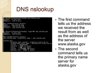 DNS nslookup
 The first command
tells us the address
we received the
result from as well
as the address of
the server
www.alaska.gov
 The second
command tells us
the primary name
server for
alaska.gov
 