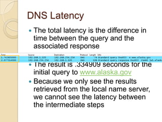 DNS Latency
 The total latency is the difference in
time between the query and the
associated response
 The result is .334909 seconds for the
initial query to www.alaska.gov
 Because we only see the results
retrieved from the local name server,
we cannot see the latency between
the intermediate steps
 