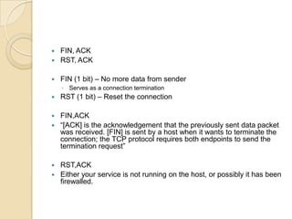  FIN, ACK
 RST, ACK
 FIN (1 bit) – No more data from sender
◦ Serves as a connection termination
 RST (1 bit) – Reset the connection
 FIN,ACK
 “[ACK] is the acknowledgement that the previously sent data packet
was received. [FIN] is sent by a host when it wants to terminate the
connection; the TCP protocol requires both endpoints to send the
termination request”
 RST,ACK
 Either your service is not running on the host, or possibly it has been
firewalled.
 