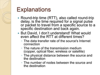 Explanations
 Round-trip time (RTT), also called round-trip
delay, is the time required for a signal pulse
or packet to travel from a specific source to a
specific destination and back again.
 But David, I don’t understand! What would
even affect the RTT at different times?
◦ The data transfer rate of the source's Internet
connection
◦ The nature of the transmission medium
(copper, optical fiber, wireless or satellite)
◦ The physical distance between the source and
the destination
◦ The number of nodes between the source and
the destination
 