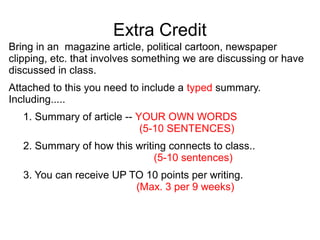 Extra Credit
Bring in an magazine article, political cartoon, newspaper
clipping, etc. that involves something we are discussing or have
discussed in class.
Attached to this you need to include a typed summary.
Including.....
1. Summary of article -- YOUR OWN WORDS
(5-10 SENTENCES)
2. Summary of how this writing connects to class..
(5-10 sentences)
3. You can receive UP TO 10 points per writing.
(Max. 3 per 9 weeks)

 