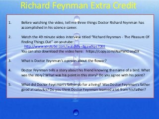Richard Feynman Extra Credit
1.

Before watching the video, tell me three things Doctor Richard Feynman has
accomplished in his science career.

2.

Watch the 49 minute video interview titled “Richard Feynman - The Pleasure Of
Finding Things Out” on youtube:
http://www.youtube.com/watch?v=Bgaw9qe7DEE
You can also download the video here: https://copy.com/AIaPWIOzeyDX

3.

What is Doctor Feynman's opinion about the flower?

4.

Doctor Feynman tells a story about his friend knowing the name of a bird. What
was the story? What was his point in this story? Do you agree with his point?

5.

What did Doctor Feynman's father do for a living? Was Doctor Feynman's father
good at calculus? Do you think Doctor Feynman learned a lot from his father?

 