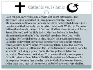 Catholic vs. Islamic
Both religions are really similar with just slight differences. The
difference is just described in three phrases, Trinity, Prophet
Muhammad and Seven Sacraments. Muslims believe that Jesus is just a
prophet and God has only one for which is himself. While the Catholics
believe that Jesus is the son of God and God has three forms which are,
Jesus, Himself, and the Holy Spirit. Muslims believe in Prophet
Muhammad and that he’s the last of all prophets from God, while
Catholics don’t even believe in him. Finally, the Seven Sacraments.
Catholics believe that they are all necessary so you join the religion
while Muslims believe in the five pillars of Islam. These two are very
similar but there’s a difference. The Seven Sacraments must be done by
a Catholic including a priest, but in the five pillars of Islam an
individual Muslim can do it alone. That means that if you compare a
Catholic priest with an Islamic Sheikh, the priest would have much
more power because they are the rode for Catholics to enter heaven.
Other than that, most of the stories and beliefs are truly very similar.
 