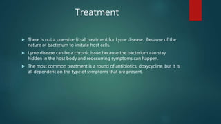 Treatment
 There is not a one-size-fit-all treatment for Lyme disease. Because of the
nature of bacterium to imitate host cells.
 Lyme disease can be a chronic issue because the bacterium can stay
hidden in the host body and reoccurring symptoms can happen.
 The most common treatment is a round of antibiotics, doxycycline, but it is
all dependent on the type of symptoms that are present.
 