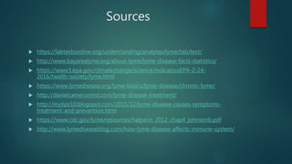 Sources
 https://labtestsonline.org/understanding/analytes/lyme/tab/test/
 http://www.bayarealyme.org/about-lyme/lyme-disease-facts-statistics/
 https://www3.epa.gov/climatechange/science/indicatorsEPA-2-24-
2016/health-society/lyme.html
 https://www.lymedisease.org/lyme-basics/lyme-disease/chronic-lyme/
 http://danielcameronmd.com/lyme-disease-treatment/
 http://mytips10.blogspot.com/2015/12/lyme-disease-causes-symptoms-
treatment-and-prevention.html
 https://www.cdc.gov/lyme/resources/halperin_2012_chap4_johnsonb.pdf
 http://www.lymediseaseblog.com/how-lyme-disease-affects-immune-system/
 