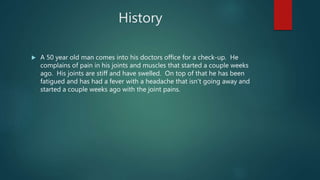 History
 A 50 year old man comes into his doctors office for a check-up. He
complains of pain in his joints and muscles that started a couple weeks
ago. His joints are stiff and have swelled. On top of that he has been
fatigued and has had a fever with a headache that isn’t going away and
started a couple weeks ago with the joint pains.
 