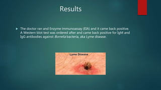Results
 The doctor ran and Enzyme immunoassay (EIA) and it came back positive.
A Western blot test was ordered after and came back positive for IgM and
IgG antibodies against Borrelia bacteria, aka Lyme disease.
 