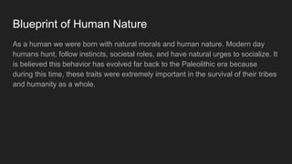 Blueprint of Human Nature
As a human we were born with natural morals and human nature. Modern day
humans hunt, follow instincts, societal roles, and have natural urges to socialize. It
is believed this behavior has evolved far back to the Paleolithic era because
during this time, these traits were extremely important in the survival of their tribes
and humanity as a whole.
 