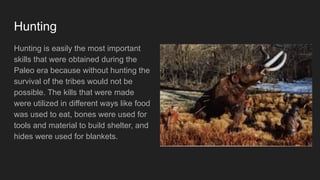 Hunting
Hunting is easily the most important
skills that were obtained during the
Paleo era because without hunting the
survival of the tribes would not be
possible. The kills that were made
were utilized in different ways like food
was used to eat, bones were used for
tools and material to build shelter, and
hides were used for blankets.
 