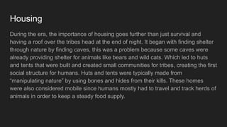 Housing
During the era, the importance of housing goes further than just survival and
having a roof over the tribes head at the end of night. It began with finding shelter
through nature by finding caves, this was a problem because some caves were
already providing shelter for animals like bears and wild cats. Which led to huts
and tents that were built and created small communities for tribes, creating the first
social structure for humans. Huts and tents were typically made from
“manipulating nature” by using bones and hides from their kills. These homes
were also considered mobile since humans mostly had to travel and track herds of
animals in order to keep a steady food supply.
 