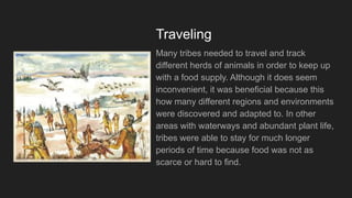 Traveling
Many tribes needed to travel and track
different herds of animals in order to keep up
with a food supply. Although it does seem
inconvenient, it was beneficial because this
how many different regions and environments
were discovered and adapted to. In other
areas with waterways and abundant plant life,
tribes were able to stay for much longer
periods of time because food was not as
scarce or hard to find.
 