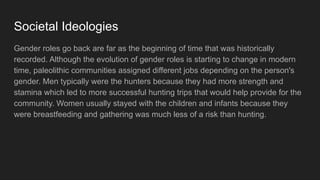 Societal Ideologies
Gender roles go back are far as the beginning of time that was historically
recorded. Although the evolution of gender roles is starting to change in modern
time, paleolithic communities assigned different jobs depending on the person's
gender. Men typically were the hunters because they had more strength and
stamina which led to more successful hunting trips that would help provide for the
community. Women usually stayed with the children and infants because they
were breastfeeding and gathering was much less of a risk than hunting.
 