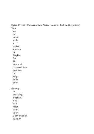 Extra Credit - Conversation Partner Journal Rubric (25 points)
You
are
to
meet
with
a
native
speaker
of
English
for
10
hours of
conversation
practice
to
help
build
your
fluency
in
speaking
English.
You
will
meet
with
your
Conversation
Partner
 