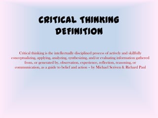 CRITICAL THINKING
                    DEFINITION

    Critical thinking is the intellectually disciplined process of actively and skillfully
conceptualizing, applying, analyzing, synthesizing, and/or evaluating information gathered
        from, or generated by, observation, experience, reflection, reasoning, or
  communication, as a guide to belief and action – by Michael Scriven & Richard Paul
 