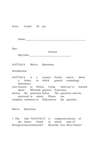 Extra Credit: 20 pts
Name:__________________________________________
Due:
Section
Day/time:_____________________________
GATTACA Movie Questions
Introduction
GATTACA is a science fiction movie about
a future in which genetic technology
determines
your success or failure. Using what you’ve learned
about DNAand genetics from class,
answer the questions below. The questions must be
answered in whole. Please use
complete sentences to fully answer the question.
Movie Questions
1. The title “GATTACA” is composed entirely of
the letters found in which type of
biological macromolecule? Describe how these“letters”
 