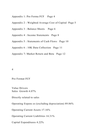 Appendix 1: Pro Forma FCF Page 4
Appendix 2 : Weighted Average Cost of Capital Page 5
Appendix 3 : Balance Sheets Page 6
Appendix 4 : Income Statements Page 8
Appendix 5 : Statements of Cash Flows Page 10
Appendix 6 : 10K Data Collection Page 11
Appendix 7: Market Return and Beta Page 12
4
Pro Format FCF
Value Drivers
Sales Growth 4.07%
Directly related to sales
Operating Expens es (excluding depreciation) 89.86%
Operating Current Assets 17.16%
Operating Current Liabilities 14.31%
Capital Expenditures 4.22%
 