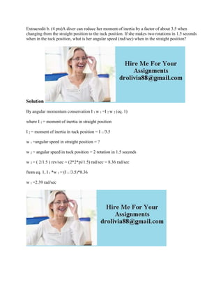Extracredit b. (4 pts)A diver can reduce her moment of inertia by a factor of about 3.5 when
changing from the straight position to the tuck position. If she makes two rotations in 1.5 seconds
when in the tuck position, what is her angular speed (rad/sec) when in the straight position?
Solution
By angular momentum conservation I 1 w 1 =I 2 w 2 (eq. 1)
where I 1 = moment of inertia in straight position
I 2 = moment of inertia in tuck position = I 1 /3.5
w 1 =angular speed in straight position = ?
w 2 = angular speed in tuck position = 2 rotation in 1.5 seconds
w 2 = ( 2/1.5 ) rev/sec = (2*2*pi/1.5) rad/sec = 8.36 rad/sec
from eq. 1, I 1 *w 1 = (I 1 /3.5)*8.36
w 1 =2.39 rad/sec