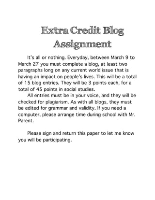 Extra Credit Blog
            Assignment

   It’s all or nothing. Everyday, between March 9 to
March 27 you must complete a blog, at least two
paragraphs long on any current world issue that is
having an impact on people’s lives. This will be a total
of 15 blog entries. They will be 3 points each, for a
total of 45 points in social studies.

   All entries must be in your voice, and they will be
checked for plagiarism. As with all blogs, they must
be edited for grammar and validity. If you need a
computer, please arrange time during school with Mr.
Parent.


   Please sign and return this paper to let me know
you will be participating.
 