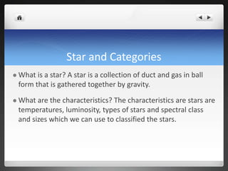 Star and Categories
 What is a star? A star is a collection of duct and gas in ball
form that is gathered together by gravity.
 What are the characteristics? The characteristics are stars are
temperatures, luminosity, types of stars and spectral class
and sizes which we can use to classified the stars.
 