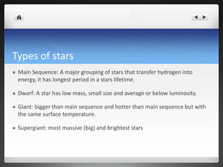 Types of stars
 Main Sequence: A major grouping of stars that transfer hydrogen into
energy, it has longest period in a stars lifetime.
 Dwarf: A star has low mass, small size and average or below luminosity.
 Giant: bigger than main sequence and hotter than main sequence but with
the same surface temperature.
 Supergiant: most massive (big) and brightest stars
 