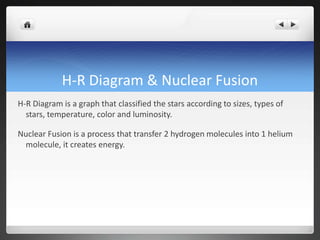 H-R Diagram & Nuclear Fusion
H-R Diagram is a graph that classified the stars according to sizes, types of
stars, temperature, color and luminosity.
Nuclear Fusion is a process that transfer 2 hydrogen molecules into 1 helium
molecule, it creates energy.
 