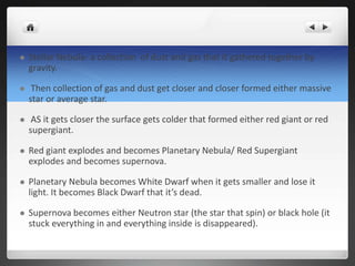  Stellar Nebula- a collection of dust and gas that it gathered together by
gravity.
 Then collection of gas and dust get closer and closer formed either massive
star or average star.
 AS it gets closer the surface gets colder that formed either red giant or red
supergiant.
 Red giant explodes and becomes Planetary Nebula/ Red Supergiant
explodes and becomes supernova.
 Planetary Nebula becomes White Dwarf when it gets smaller and lose it
light. It becomes Black Dwarf that it’s dead.
 Supernova becomes either Neutron star (the star that spin) or black hole (it
stuck everything in and everything inside is disappeared).
 