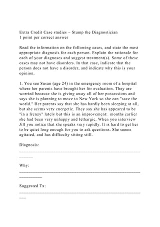 Extra Credit Case studies – Stump the Diagnostician
1 point per correct answer
Read the information on the following cases, and state the most
appropriate diagnosis for each person. Explain the rationale for
each of your diagnoses and suggest treatment(s). Some of these
cases may not have disorders. In that case, indicate that the
person does not have a disorder, and indicate why this is your
opinion.
1. You see Susan (age 24) in the emergency room of a hospital
where her parents have brought her for evaluation. They are
worried because she is giving away all of her possessions and
says she is planning to move to New York so she can "save the
world." Her parents say that she has hardly been sleeping at all,
but she seems very energetic. They say she has appeared to be
"in a frenzy" lately but this is an improvement: months earlier
she had been very unhappy and lethargic. When you interview
Jill you notice that she speaks very rapidly. It is hard to get her
to be quiet long enough for you to ask questions. She seems
agitated, and has difficulty sitting still.
Diagnosis:
_____________________________________________________
______
Why:
_____________________________________________________
__________
Suggested Tx:
_____________________________________________________
___
 