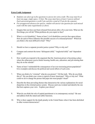 Extra Credit Assignment

      Students can select up to five questions to answer for extra credit. The essay must be at
      least one page, single space, 12 font. The essay must have at least 2 sources utilized.
      Each answered question is worth 5 pts each for a total of 25 pts for the semester.
      For preapproved absences for quizzes, student will answer one question for each missed
      exam with the same requirements as above.

1.    Imagine that you have just been released from prison after a five-year term. What are the
      first things you will do? What problems do you expect to face?

2.    What is a civil disability? Name at least 3 civil disabilities convicts face upon release.
      How do each of these influence the possible success of a released prisoner? Which do
      you think is the most difficult to bear? Why?


3.    Should we have a separate juvenile justice system? Why or why not?

4.    Compare and contrast the terms “delinquent child,” “neglected child,” and “dependent
      child.”

5.    How would you respond to the argument that the American prison is becoming a place
      where the urban poor receive better housing, health care, education, and job training than
      they do on the outside?

6.    Name at least 3 unintended the consequences of an ever-increasing prison population?
      Give examples and discuss the political and social affects of such costs.

7.    When you think of a “criminal” what do you picture? Tell the truth. Why do you think
      this is? Do you think your vision is typical of most Americans? Why or why not? What
      could we do to change the picture that pops into most people’s head?

8.    Describe the three prevailing themes that characterize the various explanations for racial
      disparities in the criminal justice system. Discuss each one in detail and identify the one
      that best captures your view. Explain your choice?


9.    What do you think the role of capital punishment is in contemporary society? Be sure
      and address both the stated and subtle functions.

10.   Why is there support for the death penalty in the United States when it has been abolished
      in other western democracies?
 