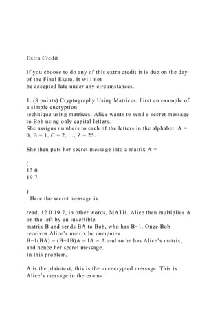 Extra Credit
If you choose to do any of this extra credit it is due on the day
of the Final Exam. It will not
be accepted late under any circumstances.
1. (8 points) Cryptography Using Matrices. First an example of
a simple encryption
technique using matrices. Alice wants to send a secret message
to Bob using only capital letters.
She assigns numbers to each of the letters in the alphabet, A =
0, B = 1, C = 2, ..., Z = 25.
She then puts her secret message into a matrix A =
(
12 0
19 7
)
. Here the secret message is
read, 12 0 19 7, in other words, MATH. Alice then multiplies A
on the left by an invertible
matrix B and sends BA to Bob, who has B−1. Once Bob
receives Alice’s matrix he computes
B−1(BA) = (B−1B)A = IA = A and so he has Alice’s matrix,
and hence her secret message.
In this problem,
A is the plaintext, this is the unencrypted message. This is
Alice’s message in the exam-
 