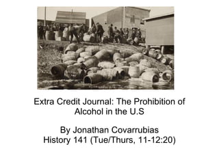 Extra Credit Journal: The Prohibition of Alcohol in the U.S By Jonathan Covarrubias History 141 (Tue/Thurs, 11-12:20) 