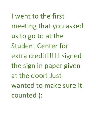 I went to the first
meeting that you asked
us to go to at the
Student Center for
extra credit!!!! I signed
the sign in paper given
at the door! Just
wanted to make sure it
counted (:
 