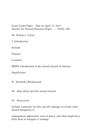 Extra Credit Paper – Due on April 17, 2017
Outline for Natural Disasters Paper - GEOL 100
Dr. Wanda J. Taylor
I. Introduction
Include:
Purpose
Location
BRIEF introduction to the natural hazard of interest
Significance
II. Scientific Background
III. Data about specific natural hazard
IV. Discussion
Include comments on why specific damage occurred, what
hazard mitigation or
management approaches were in place, and what might have
been done to mitigate or manage
 