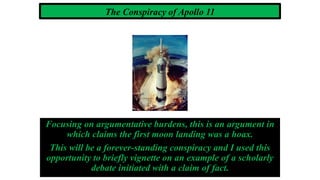 The Conspiracy of Apollo 11
Focusing on argumentative burdens, this is an argument in
which claims the first moon landing was a hoax.
This will be a forever-standing conspiracy and I used this
opportunity to briefly vignette on an example of a scholarly
debate initiated with a claim of fact.
 