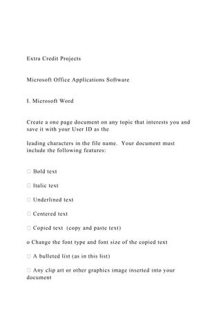 Extra Credit Projects
Microsoft Office Applications Software
I. Microsoft Word
Create a one page document on any topic that interests you and
save it with your User ID as the
leading characters in the file name. Your document must
include the following features:
o Change the font type and font size of the copied text
document
 