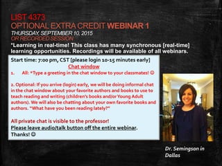 LIST 4373
OPTIONALEXTRACREDIT WEBINAR 1
THURSDAY, SEPTEMBER10, 2015
OR RECORDED SESSION
*Learning in real-time! This class has many synchronous [real-time]
learning opportunities. Recordings will be available of all webinars.
Start time: 7:00 pm, CST [please login 10-15 minutes early]
Chat window
1. All: *Type a greeting in the chat window to your classmates! 
2. Optional: If you arrive (login) early, we will be doing informal chat
in the chat window about your favorite authors and books to use to
teach reading and writing (children’s books and/orYoung Adult
authors). We will also be chatting about your own favorite books and
authors. “What have you been reading lately?”
All private chat is visible to the professor!
Please leave audio/talk button off the entire webinar.
Thanks! 
Dr. Semingson in
Dallas
 