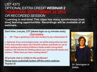 LIST 4373
OPTIONALEXTRACREDIT WEBINAR 2
THURSDAY, SEPTEMBER 24 2015
OR RECORDED SESSION
*Learning in real-time! This class has many synchronous [real-
time] learning opportunities. Recordings will be available of all
webinars.
Start time: 7:00 pm, CST [please login 10-15 minutes early]
Chat window
1. All: *Type a greeting in the chat window to your classmates! 
2. Optional: If you arrive (login) early, we will be doing informal chat
in the chat window about your favorite authors and books to use to
teach reading and writing (children’s books and/orYoung Adult
authors). We will also be chatting about your own favorite books and
authors. “What have you been reading lately?”
All private chat is visible to the professor!
Please leave audio/talk button off the entire webinar.
Thanks!  Dr. Semingson in
Dallas
 