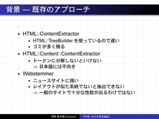 背景 — 既存のアプローチ
• HTML::ContentExtractor
• HTML::TreeBuilder を使っているので遅い
• ゴミが多く残る
• HTML::Content::ContentExtractor
• トークンに分解しないといけない
⇒ 日本語には不向き
• Webstemmer
• ニュースサイトに強い
• レイアウトが似た系統でないと抽出できない
⇒ 一般のサイトで十分な性能が出るわけではない
伊奈 林太郎 (id:tarao) HTML からの本文抽出
 