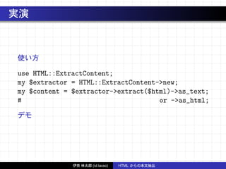 実演
使い方
use HTML::ExtractContent;
my $extractor = HTML::ExtractContent->new;
my $content = $extractor->extract($html)->as_text;
# or ->as_html;
デモ
伊奈 林太郎 (id:tarao) HTML からの本文抽出
 
