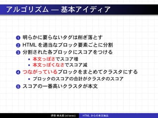 アルゴリズム — 基本アイディア
1 明らかに要らないタグは削ぎ落とす
2 HTML を適当なブロック要素ごとに分割
3 分割された各ブロックにスコアをつける
• 本文っぽさでスコア増
• 本文っぽくなさでスコア減
4 つながっているブロックをまとめてクラスタにする
• ブロックのスコアの合計がクラスタのスコア
5 スコアの一番高いクラスタが本文
伊奈 林太郎 (id:tarao) HTML からの本文抽出
 