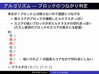 アルゴリズム — ブロックのつながり判定
本文が 1 ブロックとは限らないので適度につなげる
• 高スコアのブロックが連続したらクラスタっぽい
• スコアの低いブロックがきたらクラスタの切れ目っぽい
(ただし直前のブロックのスコアの高さにも配慮)
例:
低 A
高 B
高 C
低 D
低 E
高 F
低 G ← 低いけれど F が超高スコアなので切れ目にしない
高 I
⇒ クラスタは {B, C}, {F, G, I}
伊奈 林太郎 (id:tarao) HTML からの本文抽出
 