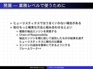 発展 — 業務レベルで使うために
• ヒューリスティクスではうまくいかない場合がある
• 他のもっと確実な方法と組み合わせるとよい
• 複数の抽出エンジンを用意する
• Chain of Responsibility
抽出エンジンを順に試して成功したものの結果を返す
ヒューリスティクスに頼るのは最後
• エンジンの追加を簡単にできるようにする
フレームワーク++
伊奈 林太郎 (id:tarao) HTML からの本文抽出
 