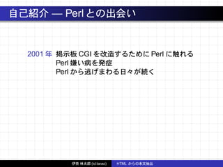 自己紹介 — Perlとの出会い
2001 年 掲示板 CGI を改造するために Perl に触れる
Perl 嫌い病を発症
Perl から逃げまわる日々が続く
伊奈 林太郎 (id:tarao) HTML からの本文抽出
 