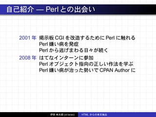 自己紹介 — Perlとの出会い
2001 年 掲示板 CGI を改造するために Perl に触れる
Perl 嫌い病を発症
Perl から逃げまわる日々が続く
2008 年 はてなインターンに参加
Perl オブジェクト指向の正しい作法を学ぶ
Perl 嫌い病が治った勢いで CPAN Author に
伊奈 林太郎 (id:tarao) HTML からの本文抽出
 