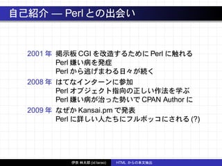 自己紹介 — Perlとの出会い
2001 年 掲示板 CGI を改造するために Perl に触れる
Perl 嫌い病を発症
Perl から逃げまわる日々が続く
2008 年 はてなインターンに参加
Perl オブジェクト指向の正しい作法を学ぶ
Perl 嫌い病が治った勢いで CPAN Author に
2009 年 なぜか Kansai.pm で発表
Perl に詳しい人たちにフルボッコにされる (?)
伊奈 林太郎 (id:tarao) HTML からの本文抽出
 