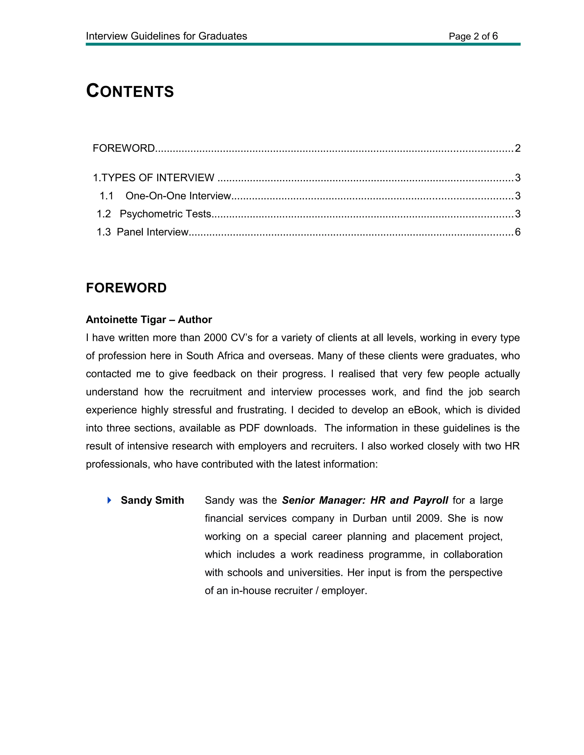 Interview Guidelines for Graduates Page 2 of 6
CONTENTS
FOREWORD.........................................................................................................................2
1.TYPES OF INTERVIEW ....................................................................................................3
1.1 One-On-One Interview...............................................................................................3
1.2 Psychometric Tests......................................................................................................3
1.3 Panel Interview..............................................................................................................6
FOREWORD
Antoinette Tigar – Author
I have written more than 2000 CV’s for a variety of clients at all levels, working in every type
of profession here in South Africa and overseas. Many of these clients were graduates, who
contacted me to give feedback on their progress. I realised that very few people actually
understand how the recruitment and interview processes work, and find the job search
experience highly stressful and frustrating. I decided to develop an eBook, which is divided
into three sections, available as PDF downloads. The information in these guidelines is the
result of intensive research with employers and recruiters. I also worked closely with two HR
professionals, who have contributed with the latest information:
 Sandy Smith Sandy was the Senior Manager: HR and Payroll for a large
financial services company in Durban until 2009. She is now
working on a special career planning and placement project,
which includes a work readiness programme, in collaboration
with schools and universities. Her input is from the perspective
of an in-house recruiter / employer.
 