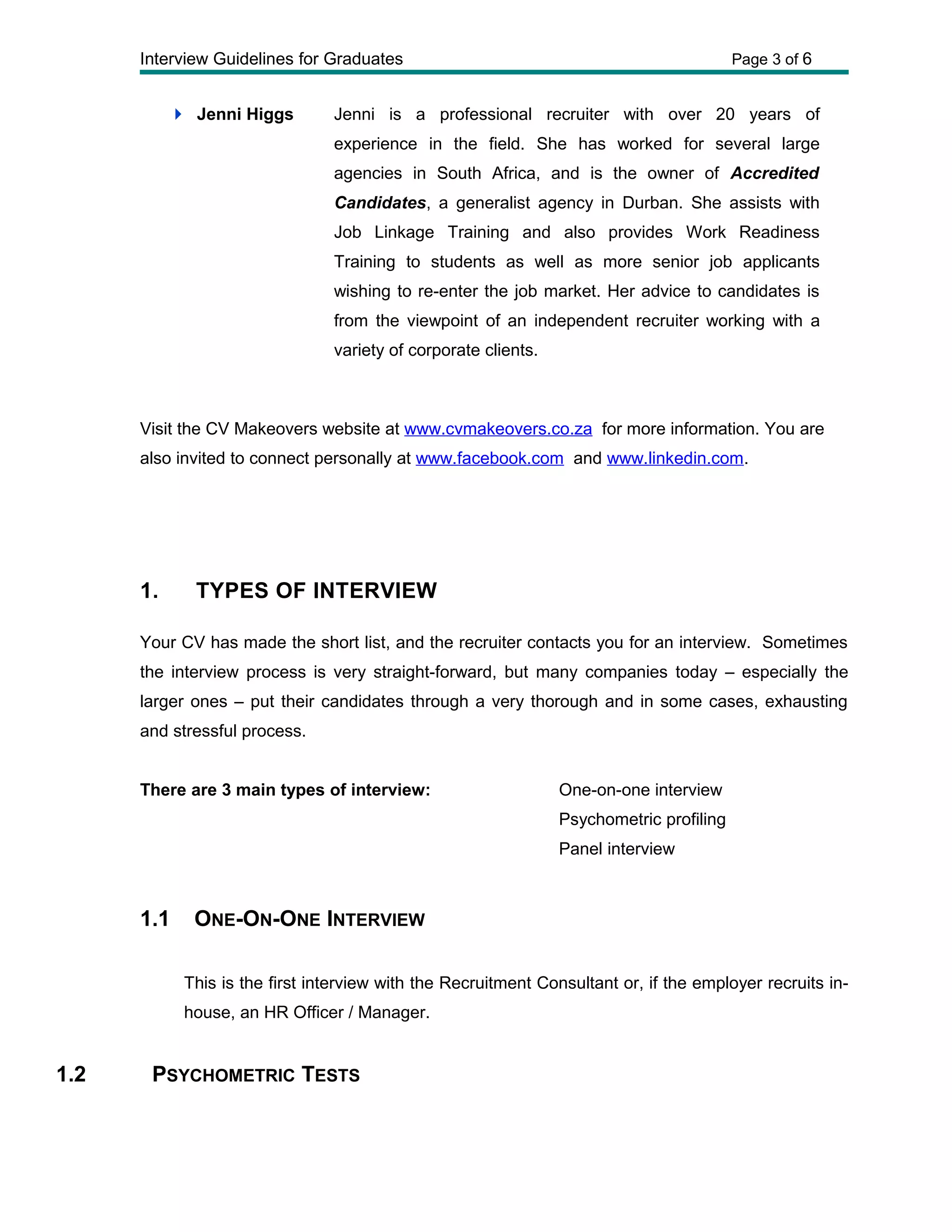 Interview Guidelines for Graduates Page 3 of 6
 Jenni Higgs Jenni is a professional recruiter with over 20 years of
experience in the field. She has worked for several large
agencies in South Africa, and is the owner of Accredited
Candidates, a generalist agency in Durban. She assists with
Job Linkage Training and also provides Work Readiness
Training to students as well as more senior job applicants
wishing to re-enter the job market. Her advice to candidates is
from the viewpoint of an independent recruiter working with a
variety of corporate clients.
Visit the CV Makeovers website at www.cvmakeovers.co.za for more information. You are
also invited to connect personally at www.facebook.com and www.linkedin.com.
1. TYPES OF INTERVIEW
Your CV has made the short list, and the recruiter contacts you for an interview. Sometimes
the interview process is very straight-forward, but many companies today – especially the
larger ones – put their candidates through a very thorough and in some cases, exhausting
and stressful process.
There are 3 main types of interview: One-on-one interview
Psychometric profiling
Panel interview
1.1 ONE-ON-ONE INTERVIEW
This is the first interview with the Recruitment Consultant or, if the employer recruits in-
house, an HR Officer / Manager.
1.2 PSYCHOMETRIC TESTS
 