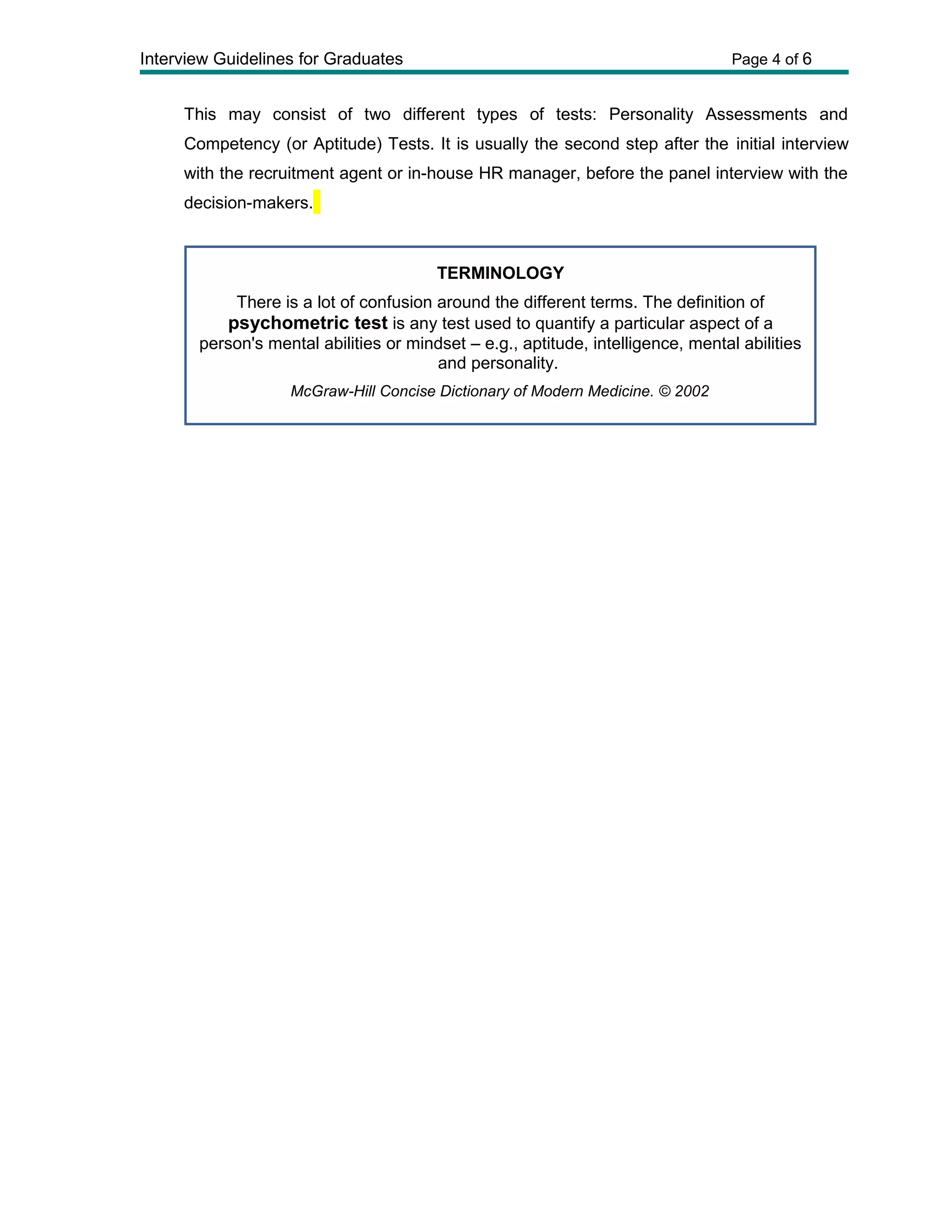 Interview Guidelines for Graduates Page 4 of 6
This may consist of two different types of tests: Personality Assessments and
Competency (or Aptitude) Tests. It is usually the second step after the initial interview
with the recruitment agent or in-house HR manager, before the panel interview with the
decision-makers.
TERMINOLOGY
There is a lot of confusion around the different terms. The definition of
psychometric test is any test used to quantify a particular aspect of a
person's mental abilities or mindset – e.g., aptitude, intelligence, mental abilities
and personality.
McGraw-Hill Concise Dictionary of Modern Medicine. © 2002
 